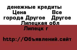 денежные кредиты! › Цена ­ 500 000 - Все города Другое » Другое   . Липецкая обл.,Липецк г.